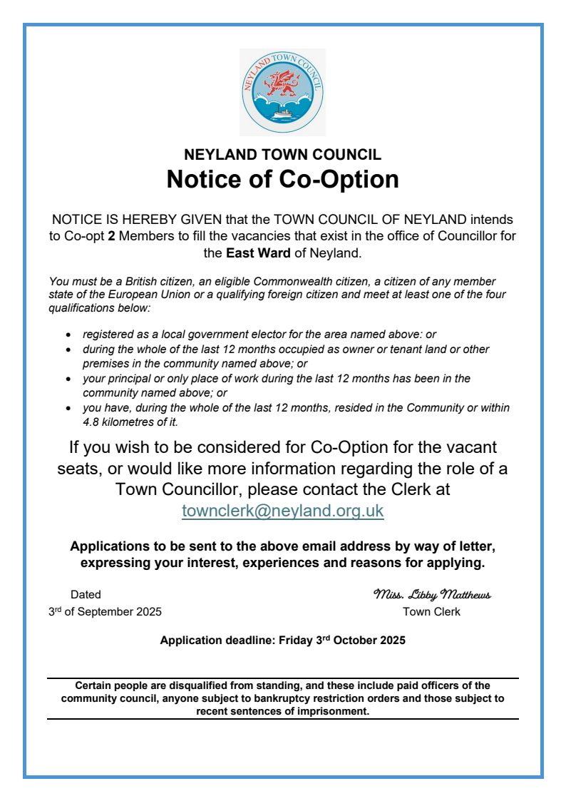 Due to no forthcoming applications in the previously allocated time, we are re advertising to Co-opt 2 new Members on to Neyland Town Council. As a Council, we realise that the last 3 years have seen our reputation go down the drain and have absolutely felt the embarrassment our Community has felt. Pre-2022, Neyland Town Council had always been a very pro-active, harmonious Council, with Councillors working together to better our Community.   Now that we are once again in a position that we can do so, we have EVERY intention of working peacefully, but hard, to gain back what we have lost. Council are currently putting together a 12 month plan of goals we intend to reach, with the intention of each one helping to better our Community. WE NEED YOU! Come and be a part of making a difference and bringing Neyland Town Council back to it's former harmony. Help us to rebuild a Council our Community can be proud of! All details above, but please feel free to call in, email or phone if you would like any further information.